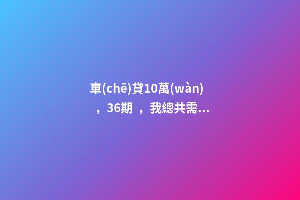 車(chē)貸10萬(wàn)，36期，我總共需要還多少利息？